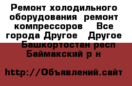 Ремонт холодильного оборудования, ремонт компрессоров. - Все города Другое » Другое   . Башкортостан респ.,Баймакский р-н